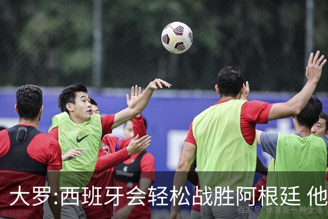 大罗:西班牙会轻松战胜阿根廷 他们的传控足球让阿根廷落后时无法逆转