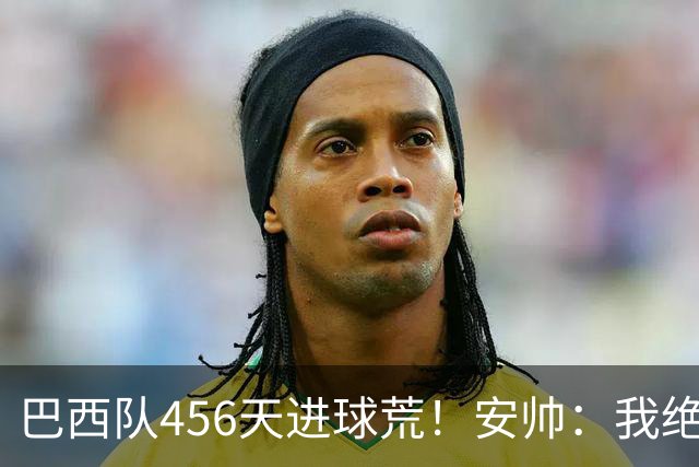 巴西队456天进球荒！安帅：我绝对信任拉菲尼亚 他能胜任多个位置