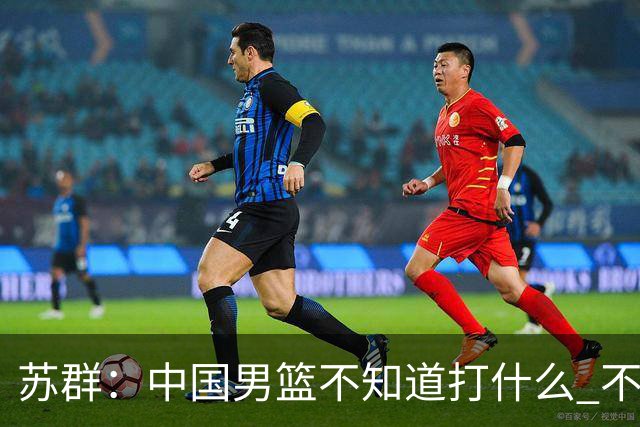 苏群：中国男篮不知道打什么 不知道打谁 没特点没核心