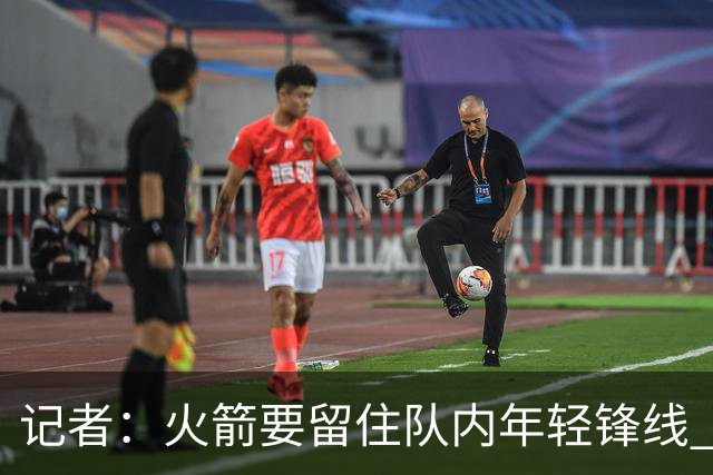 记者：火箭要留住队内年轻锋线 他们的成长幅度会决定下赛季走向