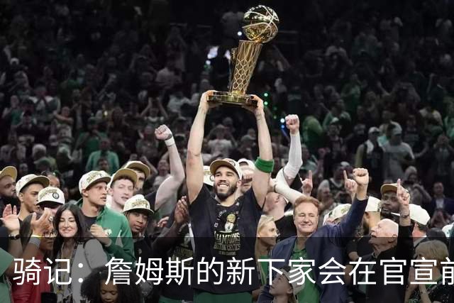 骑记：詹姆斯的新下家会在官宣前10-15分钟得知消息 仅此而已
